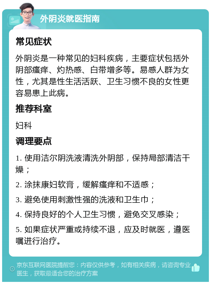 外阴炎就医指南 常见症状 外阴炎是一种常见的妇科疾病，主要症状包括外阴部瘙痒、灼热感、白带增多等。易感人群为女性，尤其是性生活活跃、卫生习惯不良的女性更容易患上此病。 推荐科室 妇科 调理要点 1. 使用洁尔阴洗液清洗外阴部，保持局部清洁干燥； 2. 涂抹康妇软膏，缓解瘙痒和不适感； 3. 避免使用刺激性强的洗液和卫生巾； 4. 保持良好的个人卫生习惯，避免交叉感染； 5. 如果症状严重或持续不退，应及时就医，遵医嘱进行治疗。