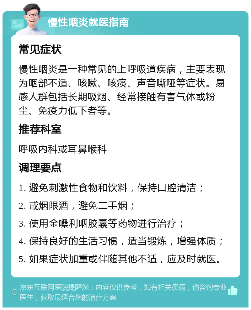 慢性咽炎就医指南 常见症状 慢性咽炎是一种常见的上呼吸道疾病，主要表现为咽部不适、咳嗽、咳痰、声音嘶哑等症状。易感人群包括长期吸烟、经常接触有害气体或粉尘、免疫力低下者等。 推荐科室 呼吸内科或耳鼻喉科 调理要点 1. 避免刺激性食物和饮料，保持口腔清洁； 2. 戒烟限酒，避免二手烟； 3. 使用金嗓利咽胶囊等药物进行治疗； 4. 保持良好的生活习惯，适当锻炼，增强体质； 5. 如果症状加重或伴随其他不适，应及时就医。