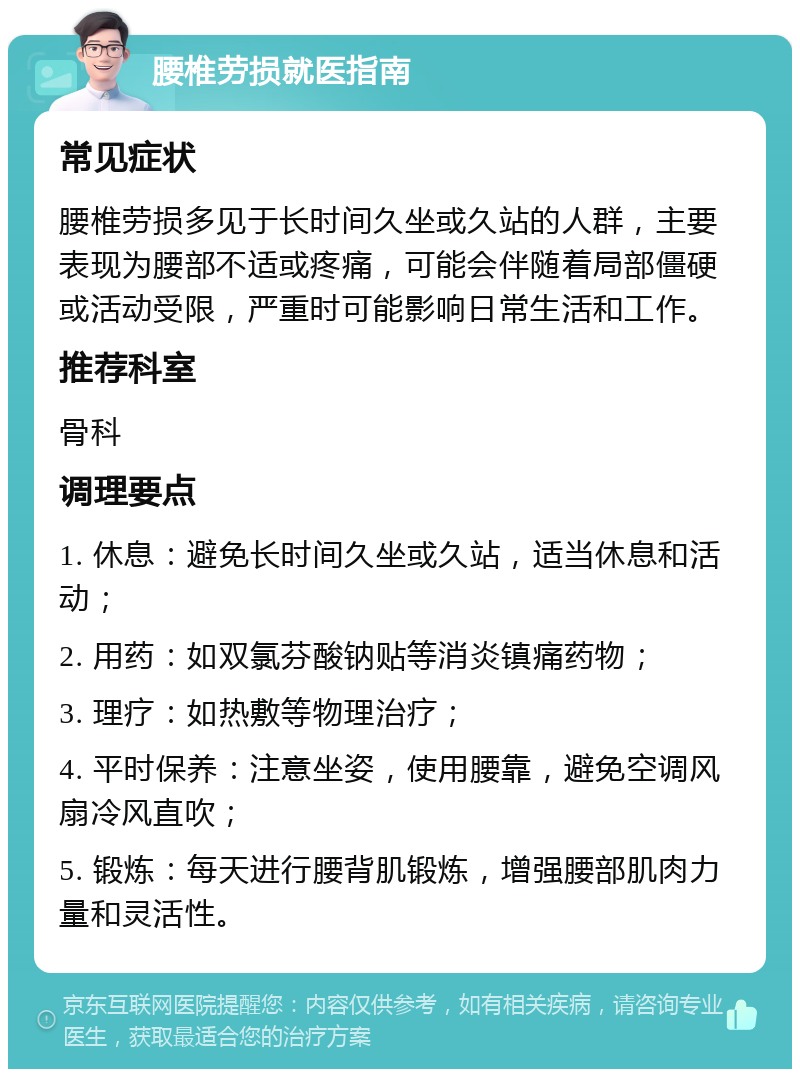 腰椎劳损就医指南 常见症状 腰椎劳损多见于长时间久坐或久站的人群，主要表现为腰部不适或疼痛，可能会伴随着局部僵硬或活动受限，严重时可能影响日常生活和工作。 推荐科室 骨科 调理要点 1. 休息：避免长时间久坐或久站，适当休息和活动； 2. 用药：如双氯芬酸钠贴等消炎镇痛药物； 3. 理疗：如热敷等物理治疗； 4. 平时保养：注意坐姿，使用腰靠，避免空调风扇冷风直吹； 5. 锻炼：每天进行腰背肌锻炼，增强腰部肌肉力量和灵活性。