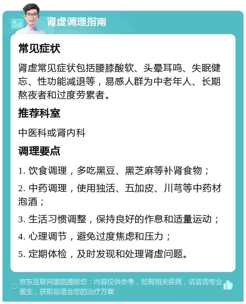 肾虚调理指南 常见症状 肾虚常见症状包括腰膝酸软、头晕耳鸣、失眠健忘、性功能减退等，易感人群为中老年人、长期熬夜者和过度劳累者。 推荐科室 中医科或肾内科 调理要点 1. 饮食调理，多吃黑豆、黑芝麻等补肾食物； 2. 中药调理，使用独活、五加皮、川芎等中药材泡酒； 3. 生活习惯调整，保持良好的作息和适量运动； 4. 心理调节，避免过度焦虑和压力； 5. 定期体检，及时发现和处理肾虚问题。