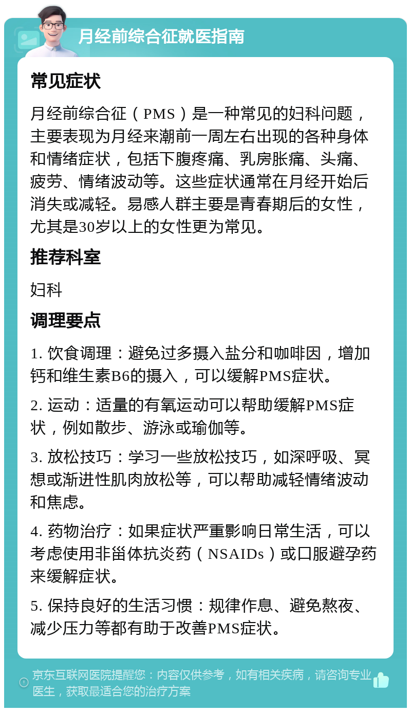 月经前综合征就医指南 常见症状 月经前综合征（PMS）是一种常见的妇科问题，主要表现为月经来潮前一周左右出现的各种身体和情绪症状，包括下腹疼痛、乳房胀痛、头痛、疲劳、情绪波动等。这些症状通常在月经开始后消失或减轻。易感人群主要是青春期后的女性，尤其是30岁以上的女性更为常见。 推荐科室 妇科 调理要点 1. 饮食调理：避免过多摄入盐分和咖啡因，增加钙和维生素B6的摄入，可以缓解PMS症状。 2. 运动：适量的有氧运动可以帮助缓解PMS症状，例如散步、游泳或瑜伽等。 3. 放松技巧：学习一些放松技巧，如深呼吸、冥想或渐进性肌肉放松等，可以帮助减轻情绪波动和焦虑。 4. 药物治疗：如果症状严重影响日常生活，可以考虑使用非甾体抗炎药（NSAIDs）或口服避孕药来缓解症状。 5. 保持良好的生活习惯：规律作息、避免熬夜、减少压力等都有助于改善PMS症状。