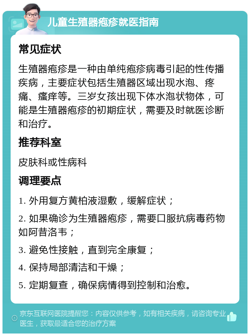 儿童生殖器疱疹就医指南 常见症状 生殖器疱疹是一种由单纯疱疹病毒引起的性传播疾病，主要症状包括生殖器区域出现水泡、疼痛、瘙痒等。三岁女孩出现下体水泡状物体，可能是生殖器疱疹的初期症状，需要及时就医诊断和治疗。 推荐科室 皮肤科或性病科 调理要点 1. 外用复方黄柏液湿敷，缓解症状； 2. 如果确诊为生殖器疱疹，需要口服抗病毒药物如阿昔洛韦； 3. 避免性接触，直到完全康复； 4. 保持局部清洁和干燥； 5. 定期复查，确保病情得到控制和治愈。