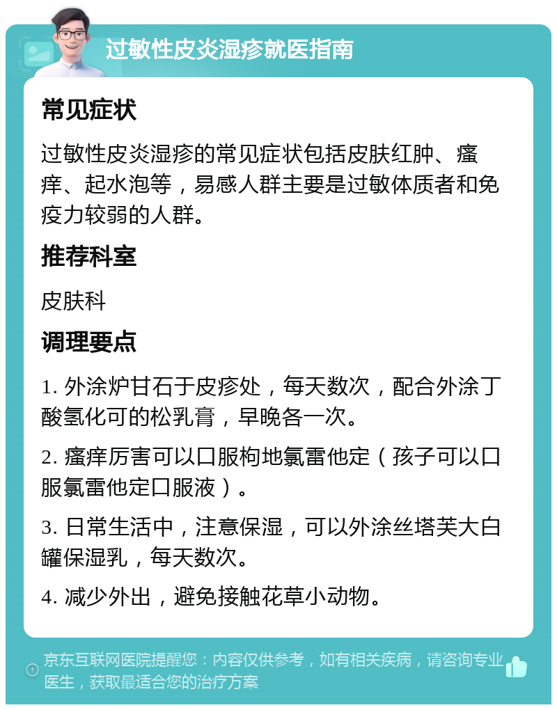 过敏性皮炎湿疹就医指南 常见症状 过敏性皮炎湿疹的常见症状包括皮肤红肿、瘙痒、起水泡等，易感人群主要是过敏体质者和免疫力较弱的人群。 推荐科室 皮肤科 调理要点 1. 外涂炉甘石于皮疹处，每天数次，配合外涂丁酸氢化可的松乳膏，早晚各一次。 2. 瘙痒厉害可以口服枸地氯雷他定（孩子可以口服氯雷他定口服液）。 3. 日常生活中，注意保湿，可以外涂丝塔芙大白罐保湿乳，每天数次。 4. 减少外出，避免接触花草小动物。