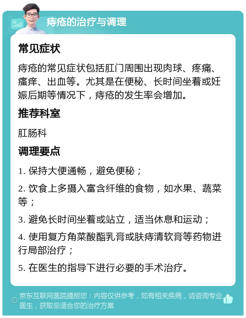 痔疮的治疗与调理 常见症状 痔疮的常见症状包括肛门周围出现肉球、疼痛、瘙痒、出血等。尤其是在便秘、长时间坐着或妊娠后期等情况下，痔疮的发生率会增加。 推荐科室 肛肠科 调理要点 1. 保持大便通畅，避免便秘； 2. 饮食上多摄入富含纤维的食物，如水果、蔬菜等； 3. 避免长时间坐着或站立，适当休息和运动； 4. 使用复方角菜酸酯乳膏或肤痔清软膏等药物进行局部治疗； 5. 在医生的指导下进行必要的手术治疗。