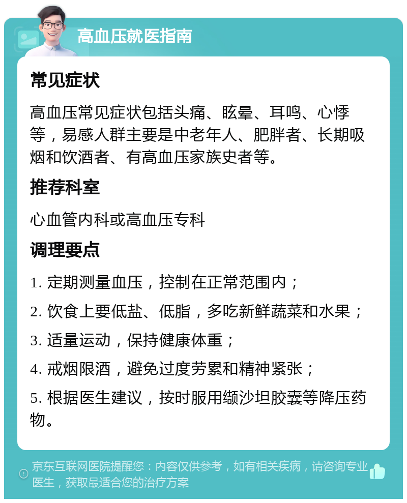 高血压就医指南 常见症状 高血压常见症状包括头痛、眩晕、耳鸣、心悸等，易感人群主要是中老年人、肥胖者、长期吸烟和饮酒者、有高血压家族史者等。 推荐科室 心血管内科或高血压专科 调理要点 1. 定期测量血压，控制在正常范围内； 2. 饮食上要低盐、低脂，多吃新鲜蔬菜和水果； 3. 适量运动，保持健康体重； 4. 戒烟限酒，避免过度劳累和精神紧张； 5. 根据医生建议，按时服用缬沙坦胶囊等降压药物。