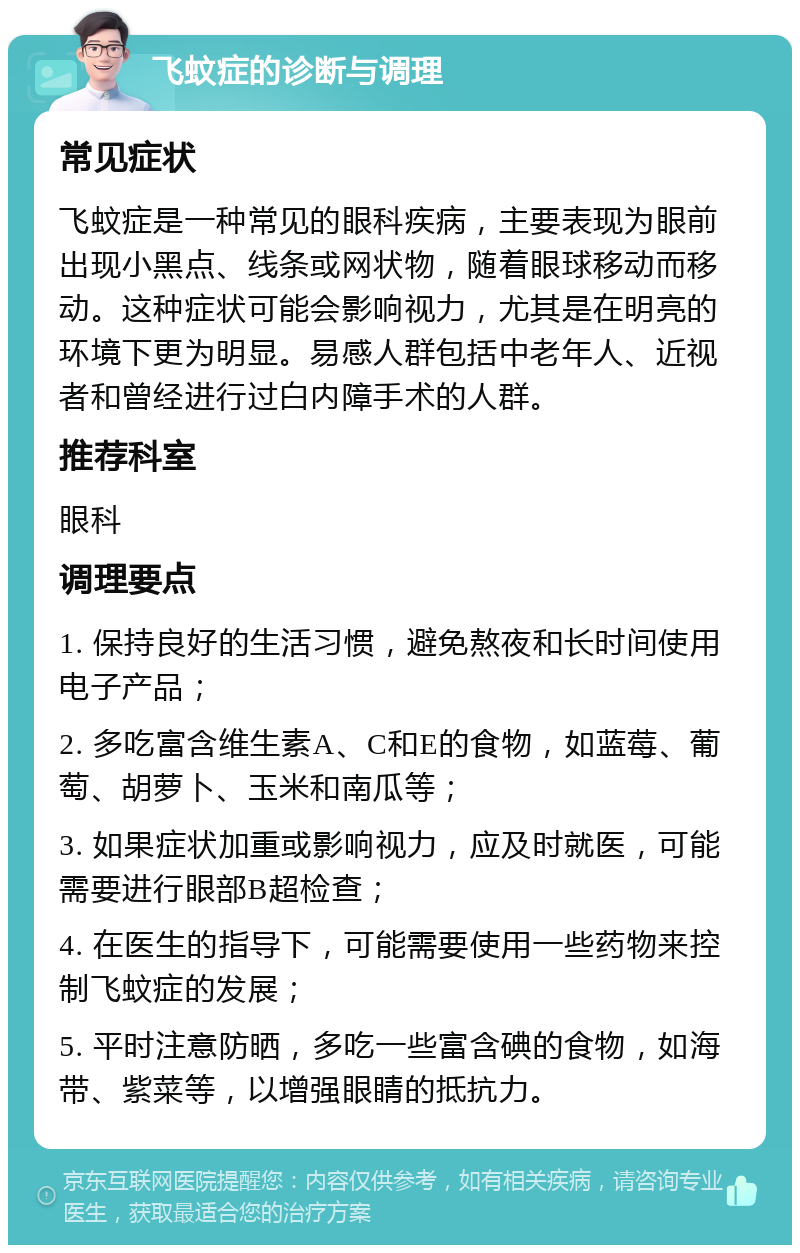 飞蚊症的诊断与调理 常见症状 飞蚊症是一种常见的眼科疾病，主要表现为眼前出现小黑点、线条或网状物，随着眼球移动而移动。这种症状可能会影响视力，尤其是在明亮的环境下更为明显。易感人群包括中老年人、近视者和曾经进行过白内障手术的人群。 推荐科室 眼科 调理要点 1. 保持良好的生活习惯，避免熬夜和长时间使用电子产品； 2. 多吃富含维生素A、C和E的食物，如蓝莓、葡萄、胡萝卜、玉米和南瓜等； 3. 如果症状加重或影响视力，应及时就医，可能需要进行眼部B超检查； 4. 在医生的指导下，可能需要使用一些药物来控制飞蚊症的发展； 5. 平时注意防晒，多吃一些富含碘的食物，如海带、紫菜等，以增强眼睛的抵抗力。