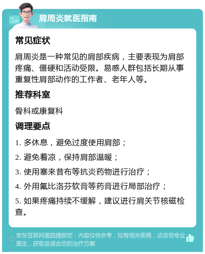 肩周炎就医指南 常见症状 肩周炎是一种常见的肩部疾病，主要表现为肩部疼痛、僵硬和活动受限。易感人群包括长期从事重复性肩部动作的工作者、老年人等。 推荐科室 骨科或康复科 调理要点 1. 多休息，避免过度使用肩部； 2. 避免着凉，保持肩部温暖； 3. 使用塞来昔布等抗炎药物进行治疗； 4. 外用氟比洛芬软膏等药膏进行局部治疗； 5. 如果疼痛持续不缓解，建议进行肩关节核磁检查。