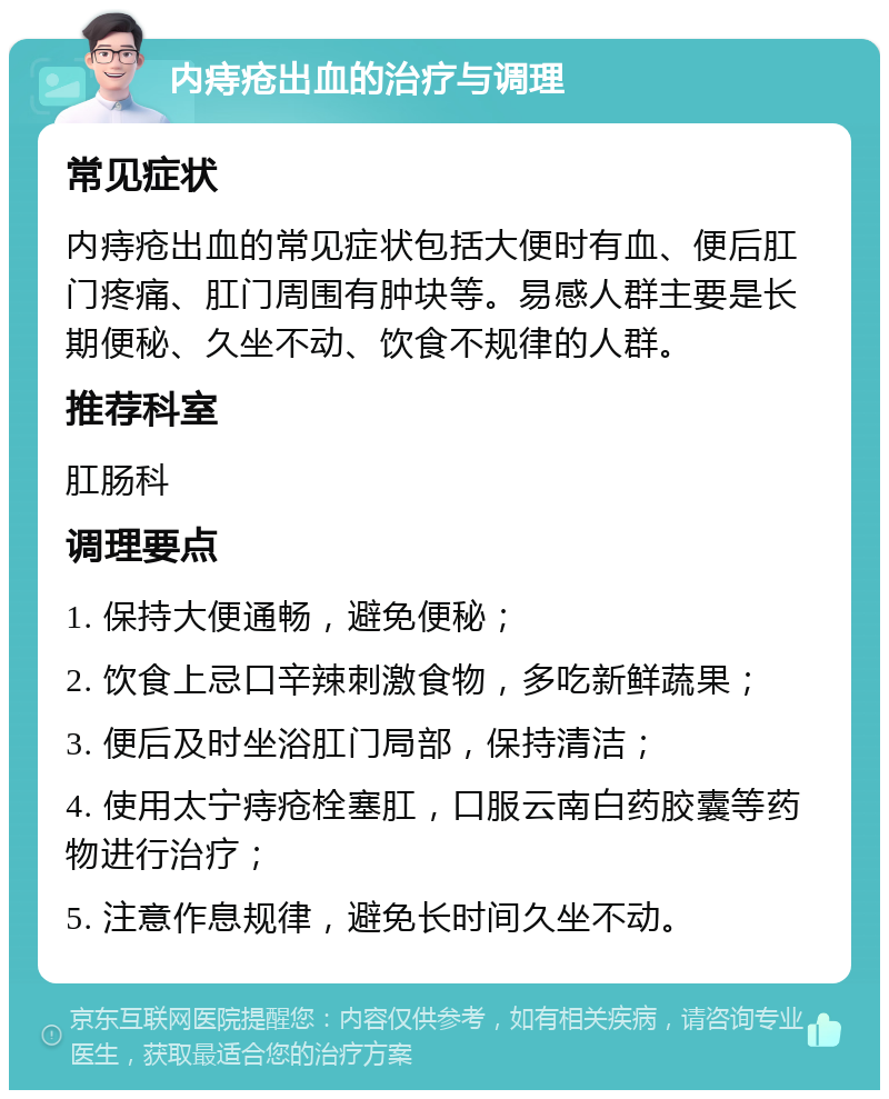 内痔疮出血的治疗与调理 常见症状 内痔疮出血的常见症状包括大便时有血、便后肛门疼痛、肛门周围有肿块等。易感人群主要是长期便秘、久坐不动、饮食不规律的人群。 推荐科室 肛肠科 调理要点 1. 保持大便通畅，避免便秘； 2. 饮食上忌口辛辣刺激食物，多吃新鲜蔬果； 3. 便后及时坐浴肛门局部，保持清洁； 4. 使用太宁痔疮栓塞肛，口服云南白药胶囊等药物进行治疗； 5. 注意作息规律，避免长时间久坐不动。