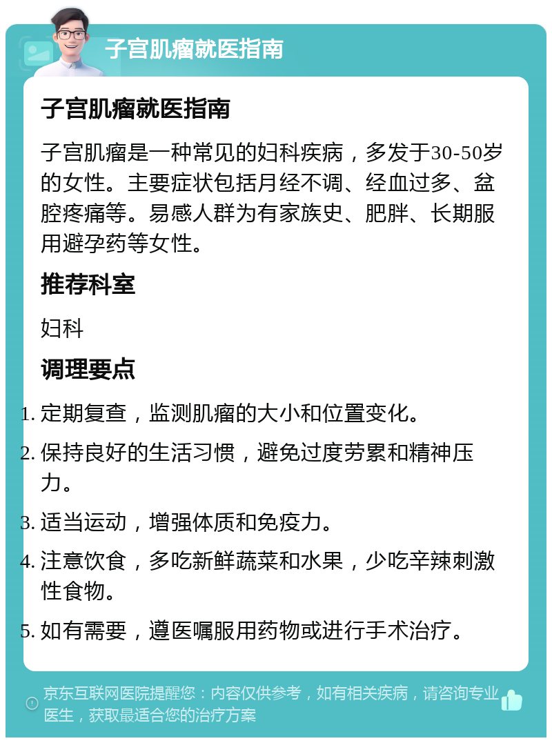 子宫肌瘤就医指南 子宫肌瘤就医指南 子宫肌瘤是一种常见的妇科疾病，多发于30-50岁的女性。主要症状包括月经不调、经血过多、盆腔疼痛等。易感人群为有家族史、肥胖、长期服用避孕药等女性。 推荐科室 妇科 调理要点 定期复查，监测肌瘤的大小和位置变化。 保持良好的生活习惯，避免过度劳累和精神压力。 适当运动，增强体质和免疫力。 注意饮食，多吃新鲜蔬菜和水果，少吃辛辣刺激性食物。 如有需要，遵医嘱服用药物或进行手术治疗。