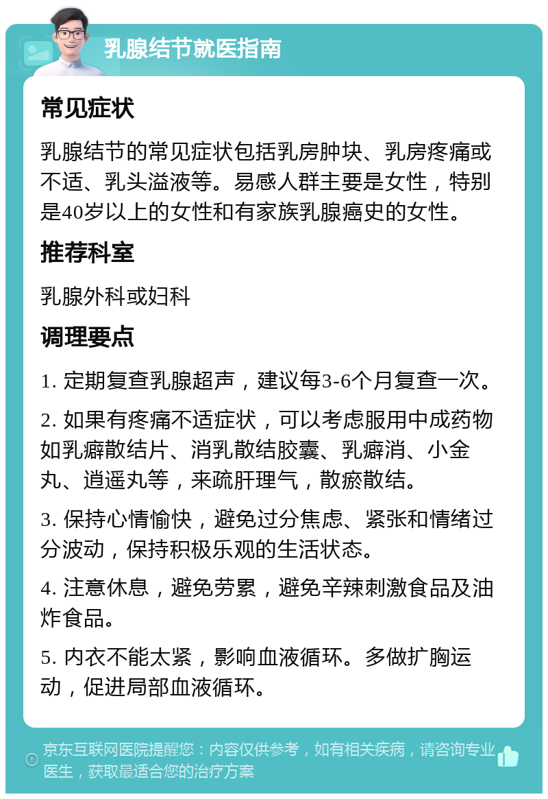 乳腺结节就医指南 常见症状 乳腺结节的常见症状包括乳房肿块、乳房疼痛或不适、乳头溢液等。易感人群主要是女性，特别是40岁以上的女性和有家族乳腺癌史的女性。 推荐科室 乳腺外科或妇科 调理要点 1. 定期复查乳腺超声，建议每3-6个月复查一次。 2. 如果有疼痛不适症状，可以考虑服用中成药物如乳癖散结片、消乳散结胶囊、乳癖消、小金丸、逍遥丸等，来疏肝理气，散瘀散结。 3. 保持心情愉快，避免过分焦虑、紧张和情绪过分波动，保持积极乐观的生活状态。 4. 注意休息，避免劳累，避免辛辣刺激食品及油炸食品。 5. 内衣不能太紧，影响血液循环。多做扩胸运动，促进局部血液循环。