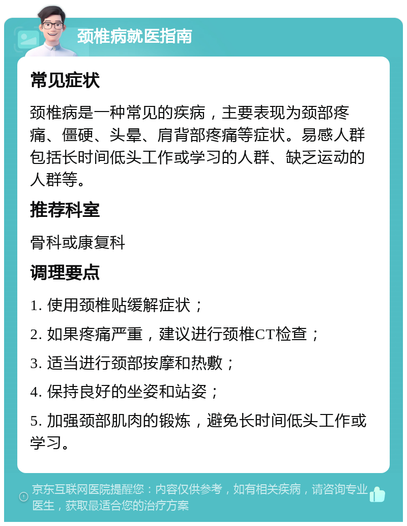 颈椎病就医指南 常见症状 颈椎病是一种常见的疾病，主要表现为颈部疼痛、僵硬、头晕、肩背部疼痛等症状。易感人群包括长时间低头工作或学习的人群、缺乏运动的人群等。 推荐科室 骨科或康复科 调理要点 1. 使用颈椎贴缓解症状； 2. 如果疼痛严重，建议进行颈椎CT检查； 3. 适当进行颈部按摩和热敷； 4. 保持良好的坐姿和站姿； 5. 加强颈部肌肉的锻炼，避免长时间低头工作或学习。