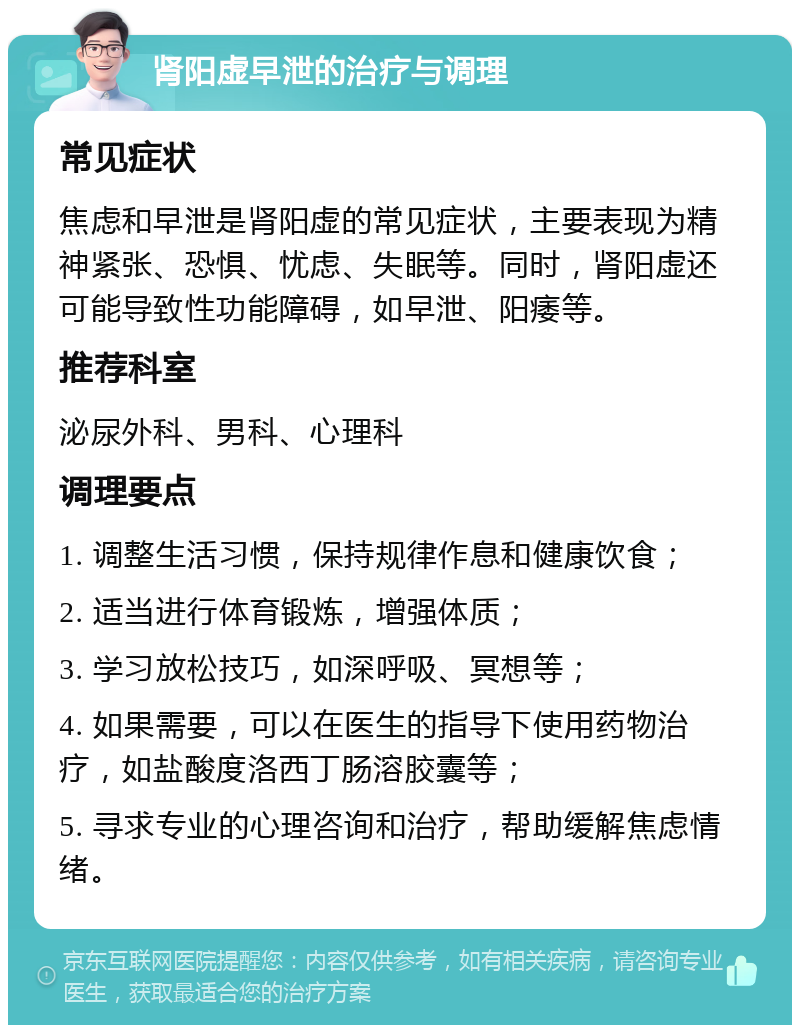 肾阳虚早泄的治疗与调理 常见症状 焦虑和早泄是肾阳虚的常见症状，主要表现为精神紧张、恐惧、忧虑、失眠等。同时，肾阳虚还可能导致性功能障碍，如早泄、阳痿等。 推荐科室 泌尿外科、男科、心理科 调理要点 1. 调整生活习惯，保持规律作息和健康饮食； 2. 适当进行体育锻炼，增强体质； 3. 学习放松技巧，如深呼吸、冥想等； 4. 如果需要，可以在医生的指导下使用药物治疗，如盐酸度洛西丁肠溶胶囊等； 5. 寻求专业的心理咨询和治疗，帮助缓解焦虑情绪。