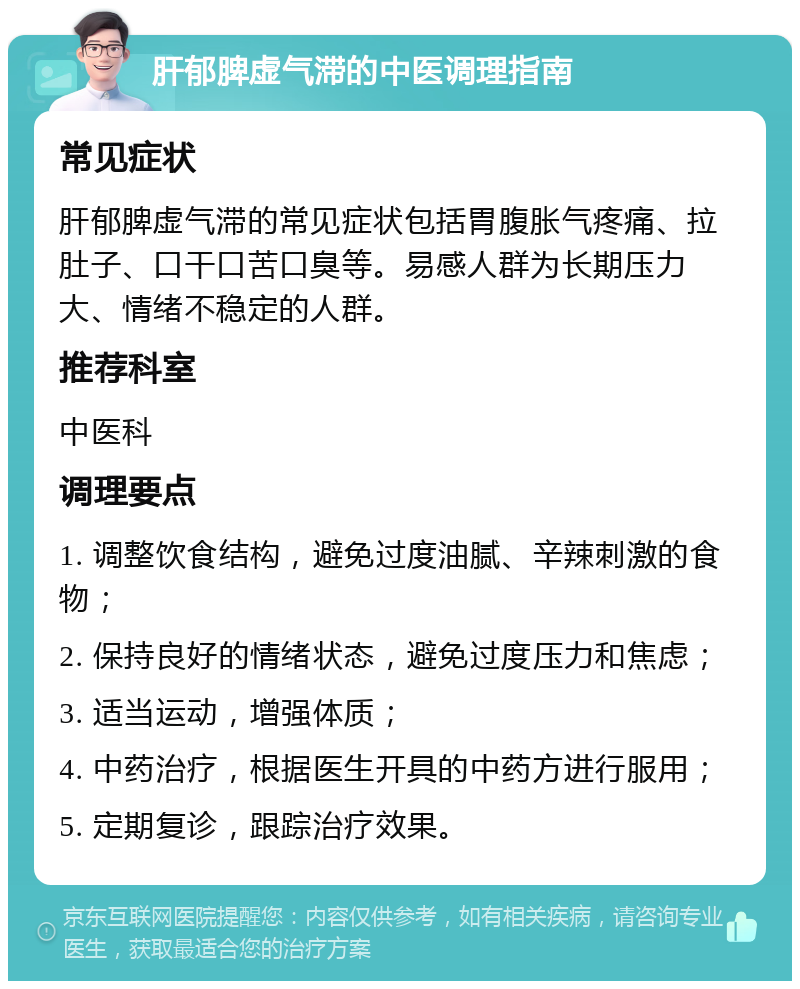 肝郁脾虚气滞的中医调理指南 常见症状 肝郁脾虚气滞的常见症状包括胃腹胀气疼痛、拉肚子、口干口苦口臭等。易感人群为长期压力大、情绪不稳定的人群。 推荐科室 中医科 调理要点 1. 调整饮食结构，避免过度油腻、辛辣刺激的食物； 2. 保持良好的情绪状态，避免过度压力和焦虑； 3. 适当运动，增强体质； 4. 中药治疗，根据医生开具的中药方进行服用； 5. 定期复诊，跟踪治疗效果。