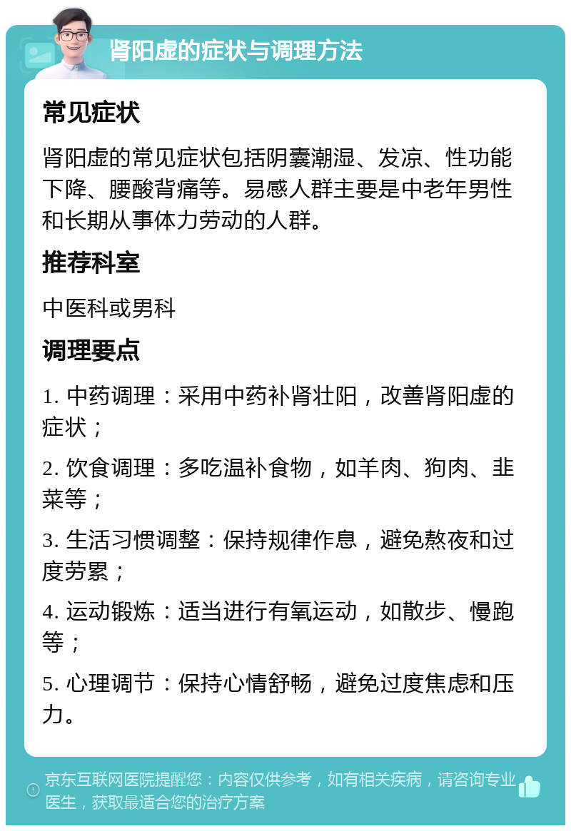 肾阳虚的症状与调理方法 常见症状 肾阳虚的常见症状包括阴囊潮湿、发凉、性功能下降、腰酸背痛等。易感人群主要是中老年男性和长期从事体力劳动的人群。 推荐科室 中医科或男科 调理要点 1. 中药调理：采用中药补肾壮阳，改善肾阳虚的症状； 2. 饮食调理：多吃温补食物，如羊肉、狗肉、韭菜等； 3. 生活习惯调整：保持规律作息，避免熬夜和过度劳累； 4. 运动锻炼：适当进行有氧运动，如散步、慢跑等； 5. 心理调节：保持心情舒畅，避免过度焦虑和压力。