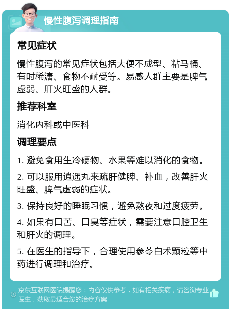 慢性腹泻调理指南 常见症状 慢性腹泻的常见症状包括大便不成型、粘马桶、有时稀溏、食物不耐受等。易感人群主要是脾气虚弱、肝火旺盛的人群。 推荐科室 消化内科或中医科 调理要点 1. 避免食用生冷硬物、水果等难以消化的食物。 2. 可以服用逍遥丸来疏肝健脾、补血，改善肝火旺盛、脾气虚弱的症状。 3. 保持良好的睡眠习惯，避免熬夜和过度疲劳。 4. 如果有口苦、口臭等症状，需要注意口腔卫生和肝火的调理。 5. 在医生的指导下，合理使用参苓白术颗粒等中药进行调理和治疗。