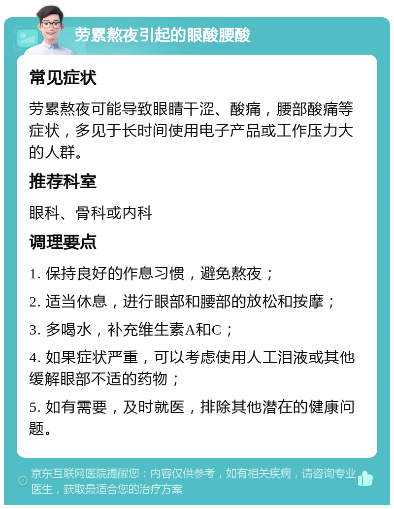 劳累熬夜引起的眼酸腰酸 常见症状 劳累熬夜可能导致眼睛干涩、酸痛，腰部酸痛等症状，多见于长时间使用电子产品或工作压力大的人群。 推荐科室 眼科、骨科或内科 调理要点 1. 保持良好的作息习惯，避免熬夜； 2. 适当休息，进行眼部和腰部的放松和按摩； 3. 多喝水，补充维生素A和C； 4. 如果症状严重，可以考虑使用人工泪液或其他缓解眼部不适的药物； 5. 如有需要，及时就医，排除其他潜在的健康问题。