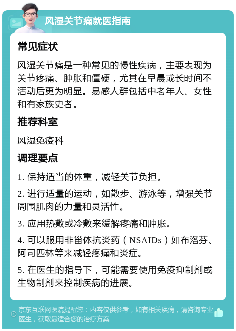 风湿关节痛就医指南 常见症状 风湿关节痛是一种常见的慢性疾病，主要表现为关节疼痛、肿胀和僵硬，尤其在早晨或长时间不活动后更为明显。易感人群包括中老年人、女性和有家族史者。 推荐科室 风湿免疫科 调理要点 1. 保持适当的体重，减轻关节负担。 2. 进行适量的运动，如散步、游泳等，增强关节周围肌肉的力量和灵活性。 3. 应用热敷或冷敷来缓解疼痛和肿胀。 4. 可以服用非甾体抗炎药（NSAIDs）如布洛芬、阿司匹林等来减轻疼痛和炎症。 5. 在医生的指导下，可能需要使用免疫抑制剂或生物制剂来控制疾病的进展。