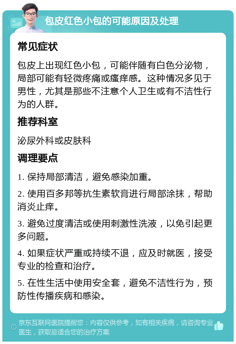 包皮红色小包的可能原因及处理 常见症状 包皮上出现红色小包，可能伴随有白色分泌物，局部可能有轻微疼痛或瘙痒感。这种情况多见于男性，尤其是那些不注意个人卫生或有不洁性行为的人群。 推荐科室 泌尿外科或皮肤科 调理要点 1. 保持局部清洁，避免感染加重。 2. 使用百多邦等抗生素软膏进行局部涂抹，帮助消炎止痒。 3. 避免过度清洁或使用刺激性洗液，以免引起更多问题。 4. 如果症状严重或持续不退，应及时就医，接受专业的检查和治疗。 5. 在性生活中使用安全套，避免不洁性行为，预防性传播疾病和感染。