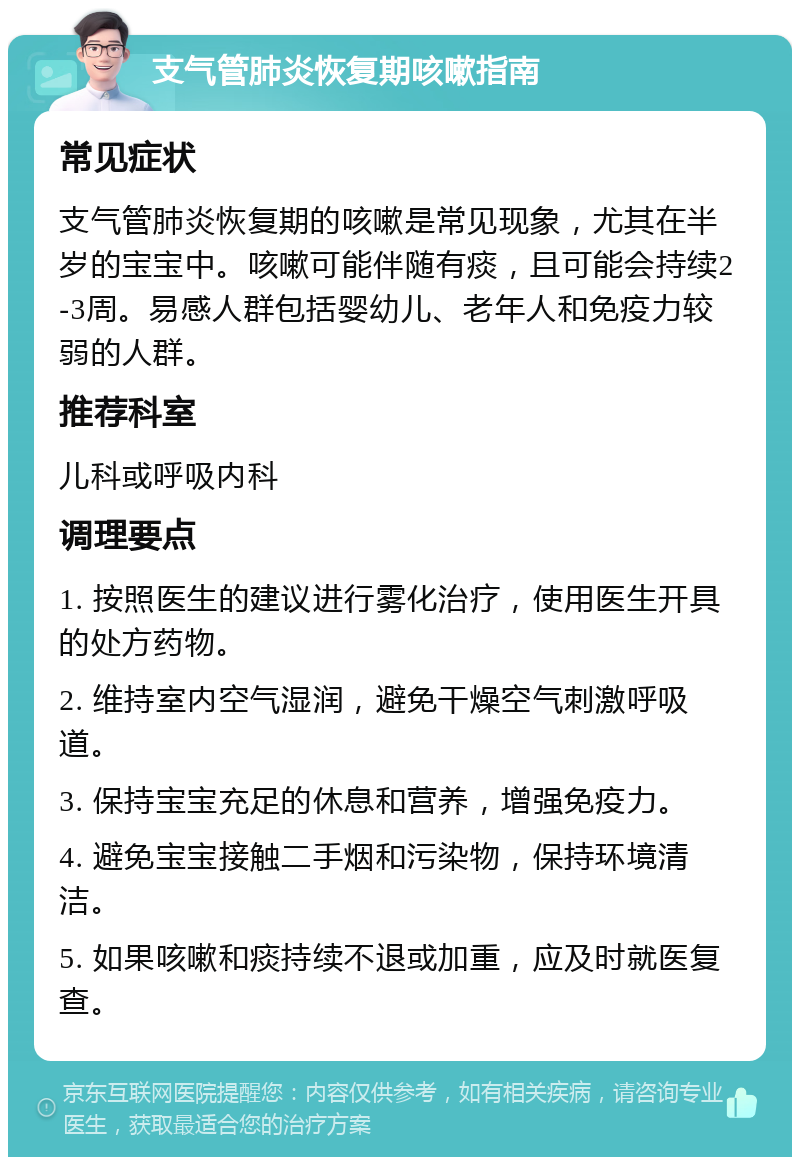 支气管肺炎恢复期咳嗽指南 常见症状 支气管肺炎恢复期的咳嗽是常见现象，尤其在半岁的宝宝中。咳嗽可能伴随有痰，且可能会持续2-3周。易感人群包括婴幼儿、老年人和免疫力较弱的人群。 推荐科室 儿科或呼吸内科 调理要点 1. 按照医生的建议进行雾化治疗，使用医生开具的处方药物。 2. 维持室内空气湿润，避免干燥空气刺激呼吸道。 3. 保持宝宝充足的休息和营养，增强免疫力。 4. 避免宝宝接触二手烟和污染物，保持环境清洁。 5. 如果咳嗽和痰持续不退或加重，应及时就医复查。