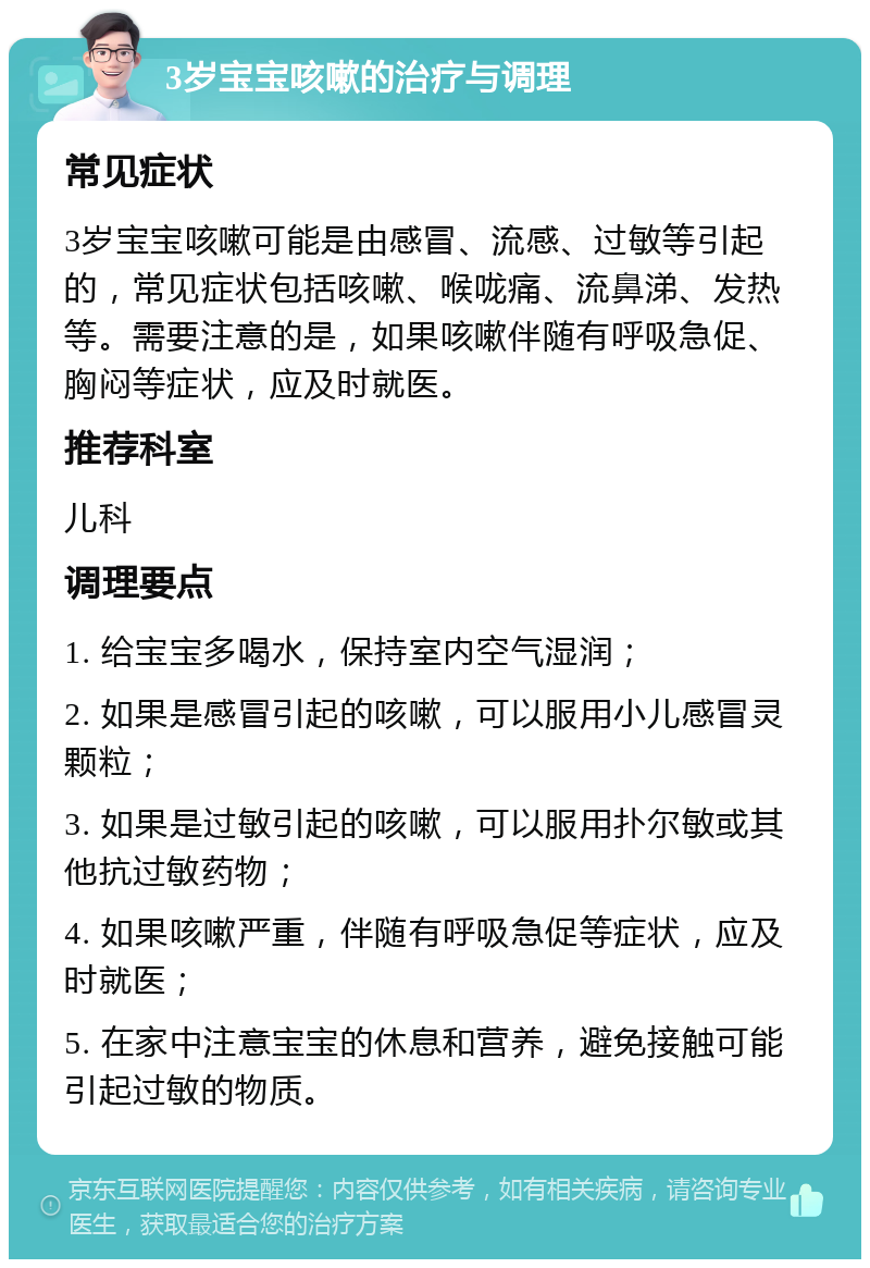 3岁宝宝咳嗽的治疗与调理 常见症状 3岁宝宝咳嗽可能是由感冒、流感、过敏等引起的，常见症状包括咳嗽、喉咙痛、流鼻涕、发热等。需要注意的是，如果咳嗽伴随有呼吸急促、胸闷等症状，应及时就医。 推荐科室 儿科 调理要点 1. 给宝宝多喝水，保持室内空气湿润； 2. 如果是感冒引起的咳嗽，可以服用小儿感冒灵颗粒； 3. 如果是过敏引起的咳嗽，可以服用扑尔敏或其他抗过敏药物； 4. 如果咳嗽严重，伴随有呼吸急促等症状，应及时就医； 5. 在家中注意宝宝的休息和营养，避免接触可能引起过敏的物质。