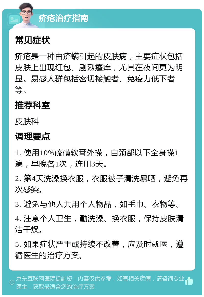 疥疮治疗指南 常见症状 疥疮是一种由疥螨引起的皮肤病，主要症状包括皮肤上出现红包、剧烈瘙痒，尤其在夜间更为明显。易感人群包括密切接触者、免疫力低下者等。 推荐科室 皮肤科 调理要点 1. 使用10%硫磺软膏外搽，自颈部以下全身搽1遍，早晚各1次，连用3天。 2. 第4天洗澡换衣服，衣服被子清洗暴晒，避免再次感染。 3. 避免与他人共用个人物品，如毛巾、衣物等。 4. 注意个人卫生，勤洗澡、换衣服，保持皮肤清洁干燥。 5. 如果症状严重或持续不改善，应及时就医，遵循医生的治疗方案。