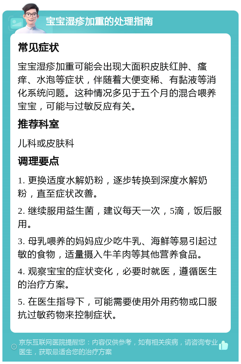 宝宝湿疹加重的处理指南 常见症状 宝宝湿疹加重可能会出现大面积皮肤红肿、瘙痒、水泡等症状，伴随着大便变稀、有黏液等消化系统问题。这种情况多见于五个月的混合喂养宝宝，可能与过敏反应有关。 推荐科室 儿科或皮肤科 调理要点 1. 更换适度水解奶粉，逐步转换到深度水解奶粉，直至症状改善。 2. 继续服用益生菌，建议每天一次，5滴，饭后服用。 3. 母乳喂养的妈妈应少吃牛乳、海鲜等易引起过敏的食物，适量摄入牛羊肉等其他营养食品。 4. 观察宝宝的症状变化，必要时就医，遵循医生的治疗方案。 5. 在医生指导下，可能需要使用外用药物或口服抗过敏药物来控制症状。