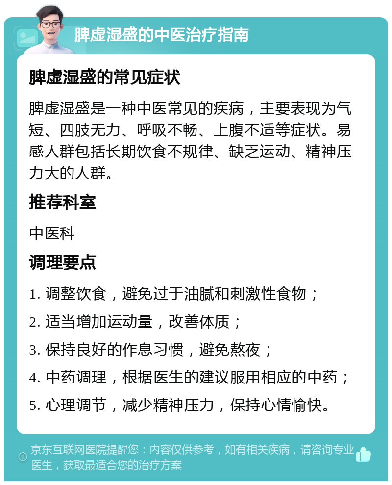 脾虚湿盛的中医治疗指南 脾虚湿盛的常见症状 脾虚湿盛是一种中医常见的疾病，主要表现为气短、四肢无力、呼吸不畅、上腹不适等症状。易感人群包括长期饮食不规律、缺乏运动、精神压力大的人群。 推荐科室 中医科 调理要点 1. 调整饮食，避免过于油腻和刺激性食物； 2. 适当增加运动量，改善体质； 3. 保持良好的作息习惯，避免熬夜； 4. 中药调理，根据医生的建议服用相应的中药； 5. 心理调节，减少精神压力，保持心情愉快。