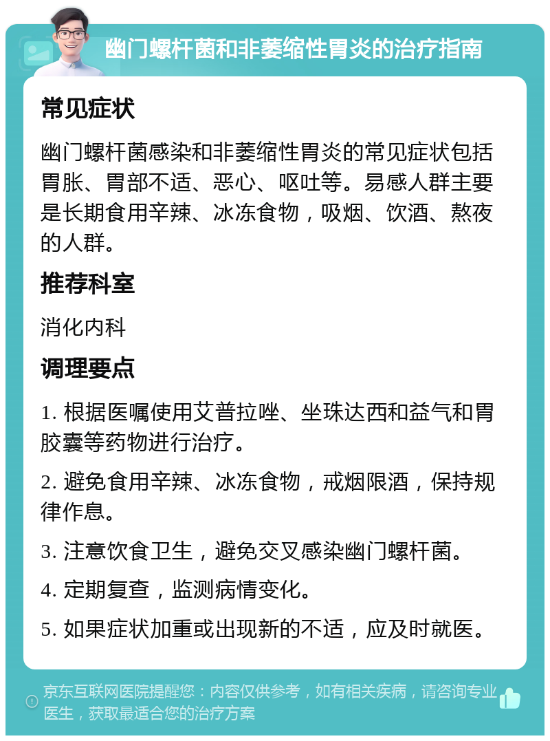 幽门螺杆菌和非萎缩性胃炎的治疗指南 常见症状 幽门螺杆菌感染和非萎缩性胃炎的常见症状包括胃胀、胃部不适、恶心、呕吐等。易感人群主要是长期食用辛辣、冰冻食物，吸烟、饮酒、熬夜的人群。 推荐科室 消化内科 调理要点 1. 根据医嘱使用艾普拉唑、坐珠达西和益气和胃胶囊等药物进行治疗。 2. 避免食用辛辣、冰冻食物，戒烟限酒，保持规律作息。 3. 注意饮食卫生，避免交叉感染幽门螺杆菌。 4. 定期复查，监测病情变化。 5. 如果症状加重或出现新的不适，应及时就医。