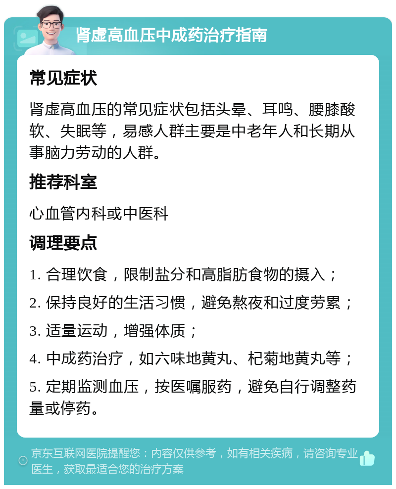 肾虚高血压中成药治疗指南 常见症状 肾虚高血压的常见症状包括头晕、耳鸣、腰膝酸软、失眠等，易感人群主要是中老年人和长期从事脑力劳动的人群。 推荐科室 心血管内科或中医科 调理要点 1. 合理饮食，限制盐分和高脂肪食物的摄入； 2. 保持良好的生活习惯，避免熬夜和过度劳累； 3. 适量运动，增强体质； 4. 中成药治疗，如六味地黄丸、杞菊地黄丸等； 5. 定期监测血压，按医嘱服药，避免自行调整药量或停药。