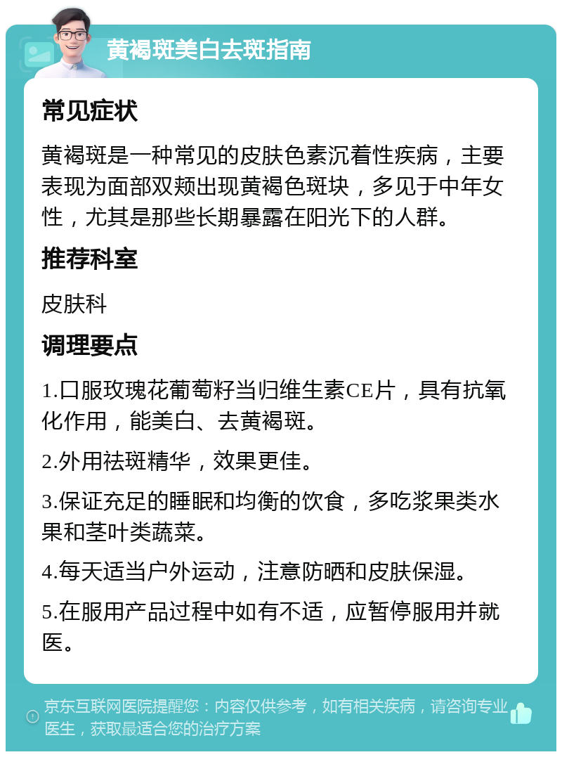 黄褐斑美白去斑指南 常见症状 黄褐斑是一种常见的皮肤色素沉着性疾病，主要表现为面部双颊出现黄褐色斑块，多见于中年女性，尤其是那些长期暴露在阳光下的人群。 推荐科室 皮肤科 调理要点 1.口服玫瑰花葡萄籽当归维生素CE片，具有抗氧化作用，能美白、去黄褐斑。 2.外用祛斑精华，效果更佳。 3.保证充足的睡眠和均衡的饮食，多吃浆果类水果和茎叶类蔬菜。 4.每天适当户外运动，注意防晒和皮肤保湿。 5.在服用产品过程中如有不适，应暂停服用并就医。