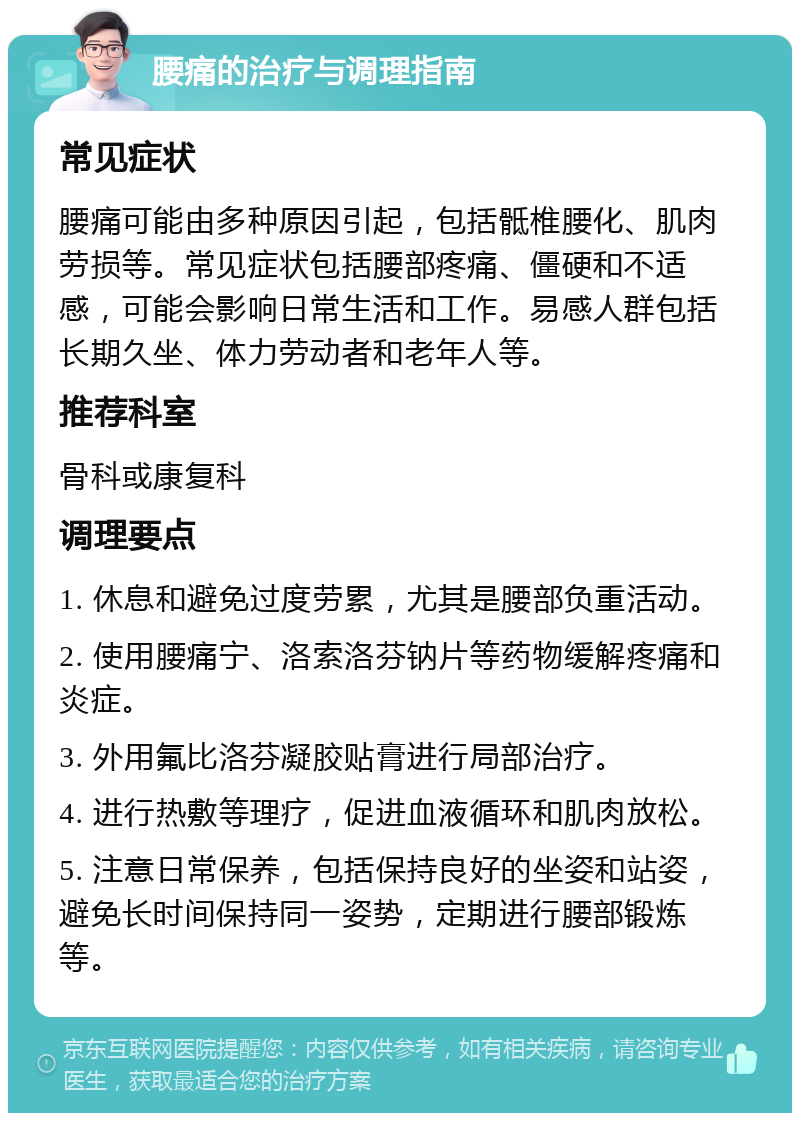 腰痛的治疗与调理指南 常见症状 腰痛可能由多种原因引起，包括骶椎腰化、肌肉劳损等。常见症状包括腰部疼痛、僵硬和不适感，可能会影响日常生活和工作。易感人群包括长期久坐、体力劳动者和老年人等。 推荐科室 骨科或康复科 调理要点 1. 休息和避免过度劳累，尤其是腰部负重活动。 2. 使用腰痛宁、洛索洛芬钠片等药物缓解疼痛和炎症。 3. 外用氟比洛芬凝胶贴膏进行局部治疗。 4. 进行热敷等理疗，促进血液循环和肌肉放松。 5. 注意日常保养，包括保持良好的坐姿和站姿，避免长时间保持同一姿势，定期进行腰部锻炼等。