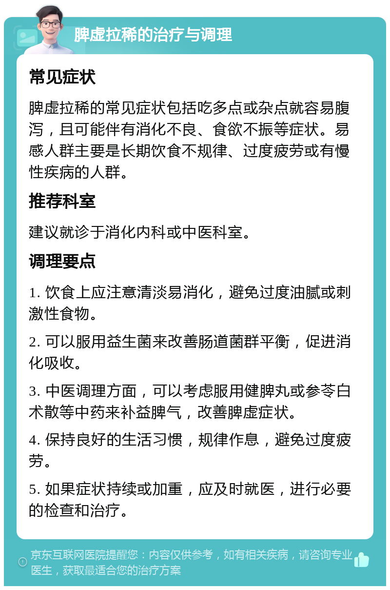 脾虚拉稀的治疗与调理 常见症状 脾虚拉稀的常见症状包括吃多点或杂点就容易腹泻，且可能伴有消化不良、食欲不振等症状。易感人群主要是长期饮食不规律、过度疲劳或有慢性疾病的人群。 推荐科室 建议就诊于消化内科或中医科室。 调理要点 1. 饮食上应注意清淡易消化，避免过度油腻或刺激性食物。 2. 可以服用益生菌来改善肠道菌群平衡，促进消化吸收。 3. 中医调理方面，可以考虑服用健脾丸或参苓白术散等中药来补益脾气，改善脾虚症状。 4. 保持良好的生活习惯，规律作息，避免过度疲劳。 5. 如果症状持续或加重，应及时就医，进行必要的检查和治疗。