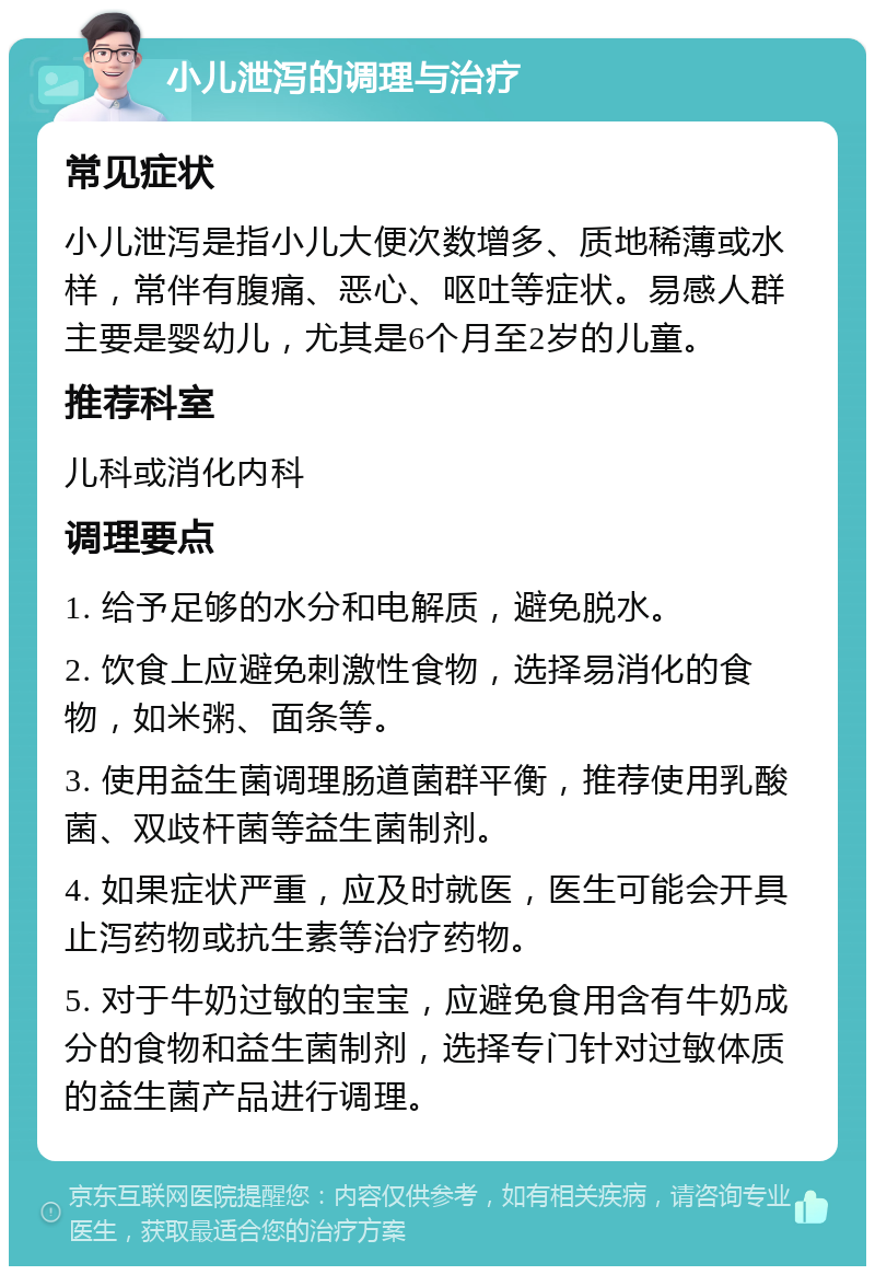 小儿泄泻的调理与治疗 常见症状 小儿泄泻是指小儿大便次数增多、质地稀薄或水样，常伴有腹痛、恶心、呕吐等症状。易感人群主要是婴幼儿，尤其是6个月至2岁的儿童。 推荐科室 儿科或消化内科 调理要点 1. 给予足够的水分和电解质，避免脱水。 2. 饮食上应避免刺激性食物，选择易消化的食物，如米粥、面条等。 3. 使用益生菌调理肠道菌群平衡，推荐使用乳酸菌、双歧杆菌等益生菌制剂。 4. 如果症状严重，应及时就医，医生可能会开具止泻药物或抗生素等治疗药物。 5. 对于牛奶过敏的宝宝，应避免食用含有牛奶成分的食物和益生菌制剂，选择专门针对过敏体质的益生菌产品进行调理。