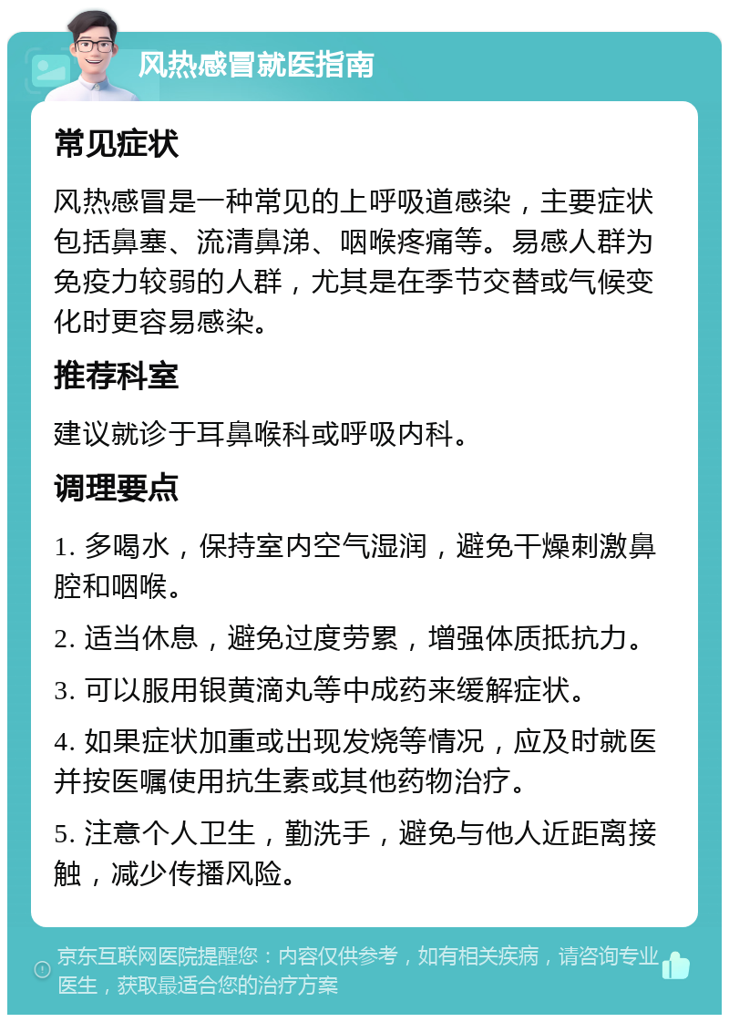 风热感冒就医指南 常见症状 风热感冒是一种常见的上呼吸道感染，主要症状包括鼻塞、流清鼻涕、咽喉疼痛等。易感人群为免疫力较弱的人群，尤其是在季节交替或气候变化时更容易感染。 推荐科室 建议就诊于耳鼻喉科或呼吸内科。 调理要点 1. 多喝水，保持室内空气湿润，避免干燥刺激鼻腔和咽喉。 2. 适当休息，避免过度劳累，增强体质抵抗力。 3. 可以服用银黄滴丸等中成药来缓解症状。 4. 如果症状加重或出现发烧等情况，应及时就医并按医嘱使用抗生素或其他药物治疗。 5. 注意个人卫生，勤洗手，避免与他人近距离接触，减少传播风险。