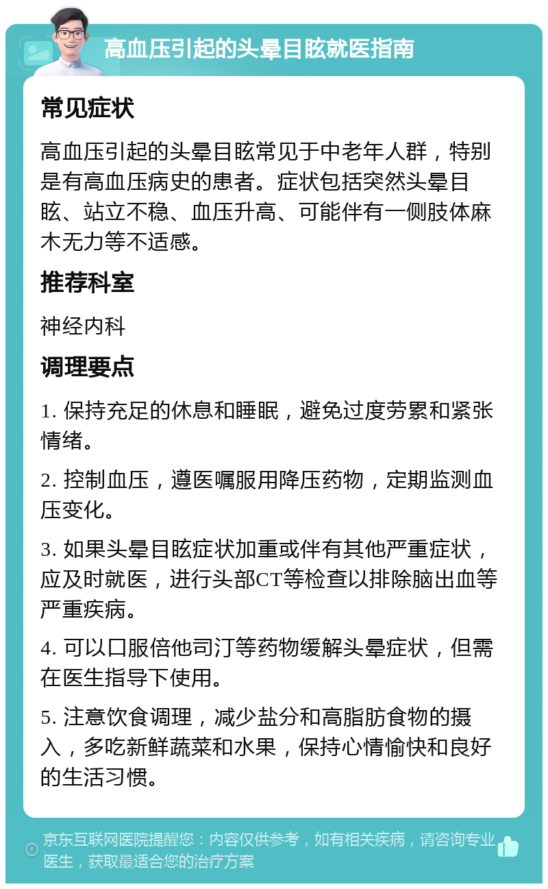 高血压引起的头晕目眩就医指南 常见症状 高血压引起的头晕目眩常见于中老年人群，特别是有高血压病史的患者。症状包括突然头晕目眩、站立不稳、血压升高、可能伴有一侧肢体麻木无力等不适感。 推荐科室 神经内科 调理要点 1. 保持充足的休息和睡眠，避免过度劳累和紧张情绪。 2. 控制血压，遵医嘱服用降压药物，定期监测血压变化。 3. 如果头晕目眩症状加重或伴有其他严重症状，应及时就医，进行头部CT等检查以排除脑出血等严重疾病。 4. 可以口服倍他司汀等药物缓解头晕症状，但需在医生指导下使用。 5. 注意饮食调理，减少盐分和高脂肪食物的摄入，多吃新鲜蔬菜和水果，保持心情愉快和良好的生活习惯。