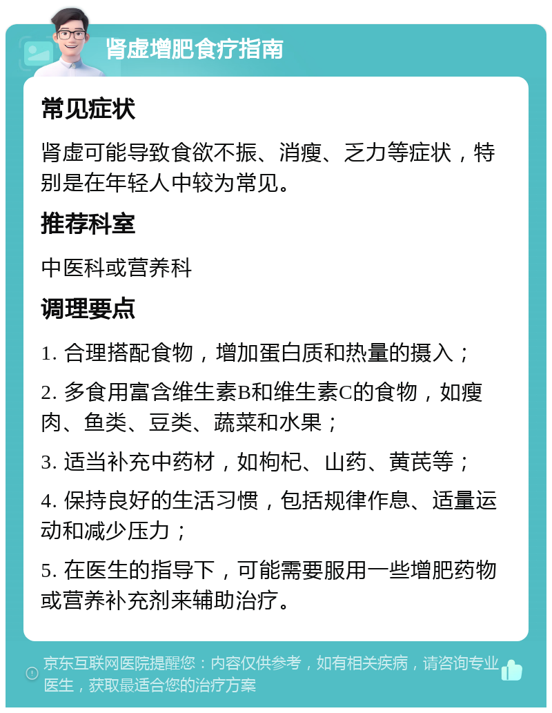 肾虚增肥食疗指南 常见症状 肾虚可能导致食欲不振、消瘦、乏力等症状，特别是在年轻人中较为常见。 推荐科室 中医科或营养科 调理要点 1. 合理搭配食物，增加蛋白质和热量的摄入； 2. 多食用富含维生素B和维生素C的食物，如瘦肉、鱼类、豆类、蔬菜和水果； 3. 适当补充中药材，如枸杞、山药、黄芪等； 4. 保持良好的生活习惯，包括规律作息、适量运动和减少压力； 5. 在医生的指导下，可能需要服用一些增肥药物或营养补充剂来辅助治疗。