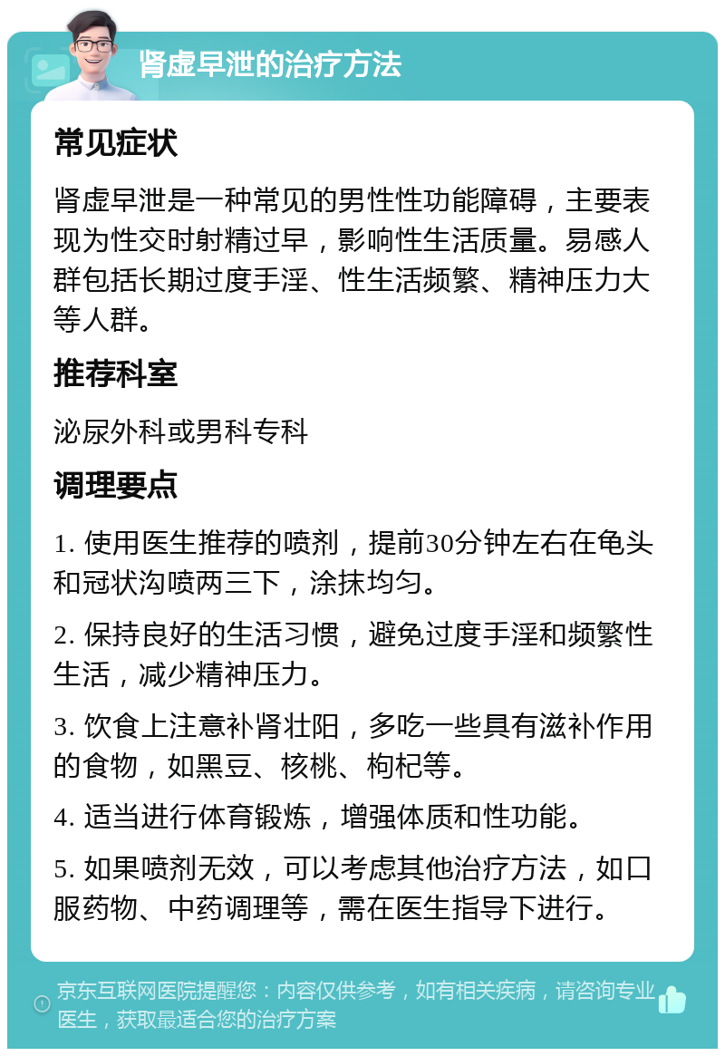 肾虚早泄的治疗方法 常见症状 肾虚早泄是一种常见的男性性功能障碍，主要表现为性交时射精过早，影响性生活质量。易感人群包括长期过度手淫、性生活频繁、精神压力大等人群。 推荐科室 泌尿外科或男科专科 调理要点 1. 使用医生推荐的喷剂，提前30分钟左右在龟头和冠状沟喷两三下，涂抹均匀。 2. 保持良好的生活习惯，避免过度手淫和频繁性生活，减少精神压力。 3. 饮食上注意补肾壮阳，多吃一些具有滋补作用的食物，如黑豆、核桃、枸杞等。 4. 适当进行体育锻炼，增强体质和性功能。 5. 如果喷剂无效，可以考虑其他治疗方法，如口服药物、中药调理等，需在医生指导下进行。