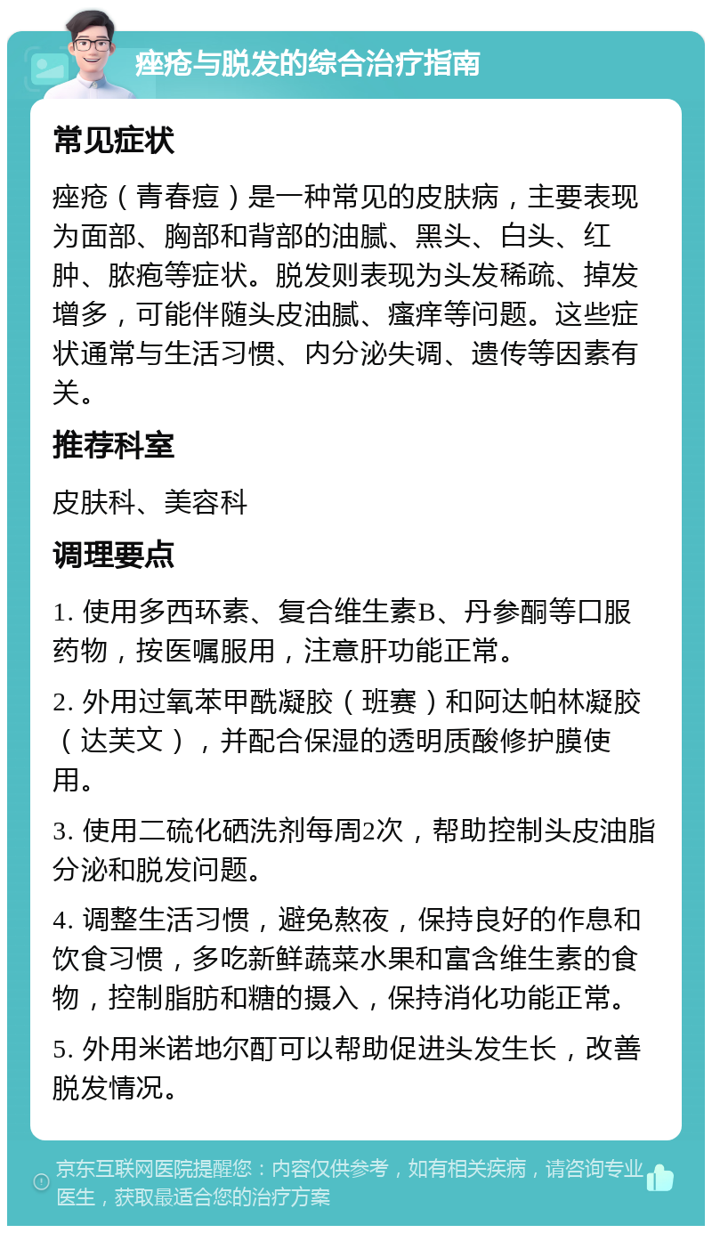 痤疮与脱发的综合治疗指南 常见症状 痤疮（青春痘）是一种常见的皮肤病，主要表现为面部、胸部和背部的油腻、黑头、白头、红肿、脓疱等症状。脱发则表现为头发稀疏、掉发增多，可能伴随头皮油腻、瘙痒等问题。这些症状通常与生活习惯、内分泌失调、遗传等因素有关。 推荐科室 皮肤科、美容科 调理要点 1. 使用多西环素、复合维生素B、丹参酮等口服药物，按医嘱服用，注意肝功能正常。 2. 外用过氧苯甲酰凝胶（班赛）和阿达帕林凝胶（达芙文），并配合保湿的透明质酸修护膜使用。 3. 使用二硫化硒洗剂每周2次，帮助控制头皮油脂分泌和脱发问题。 4. 调整生活习惯，避免熬夜，保持良好的作息和饮食习惯，多吃新鲜蔬菜水果和富含维生素的食物，控制脂肪和糖的摄入，保持消化功能正常。 5. 外用米诺地尔酊可以帮助促进头发生长，改善脱发情况。