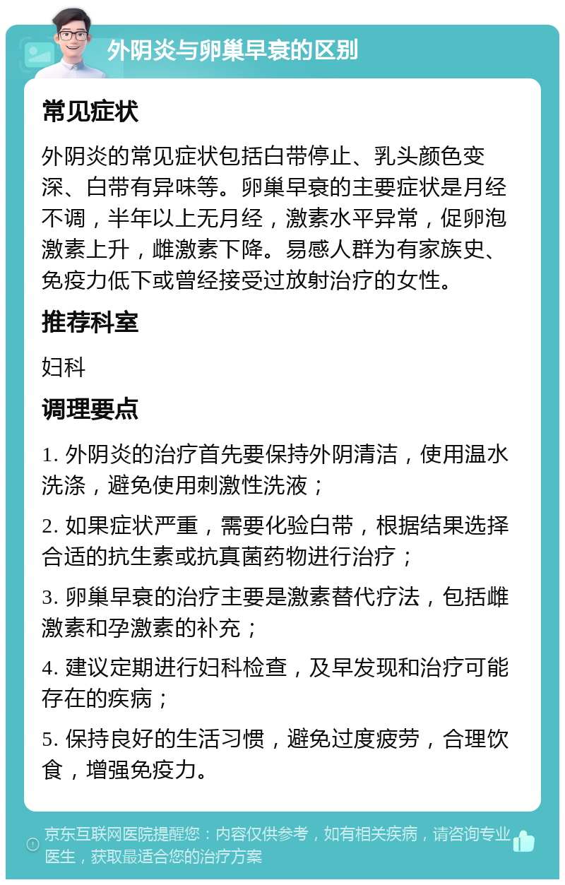 外阴炎与卵巢早衰的区别 常见症状 外阴炎的常见症状包括白带停止、乳头颜色变深、白带有异味等。卵巢早衰的主要症状是月经不调，半年以上无月经，激素水平异常，促卵泡激素上升，雌激素下降。易感人群为有家族史、免疫力低下或曾经接受过放射治疗的女性。 推荐科室 妇科 调理要点 1. 外阴炎的治疗首先要保持外阴清洁，使用温水洗涤，避免使用刺激性洗液； 2. 如果症状严重，需要化验白带，根据结果选择合适的抗生素或抗真菌药物进行治疗； 3. 卵巢早衰的治疗主要是激素替代疗法，包括雌激素和孕激素的补充； 4. 建议定期进行妇科检查，及早发现和治疗可能存在的疾病； 5. 保持良好的生活习惯，避免过度疲劳，合理饮食，增强免疫力。