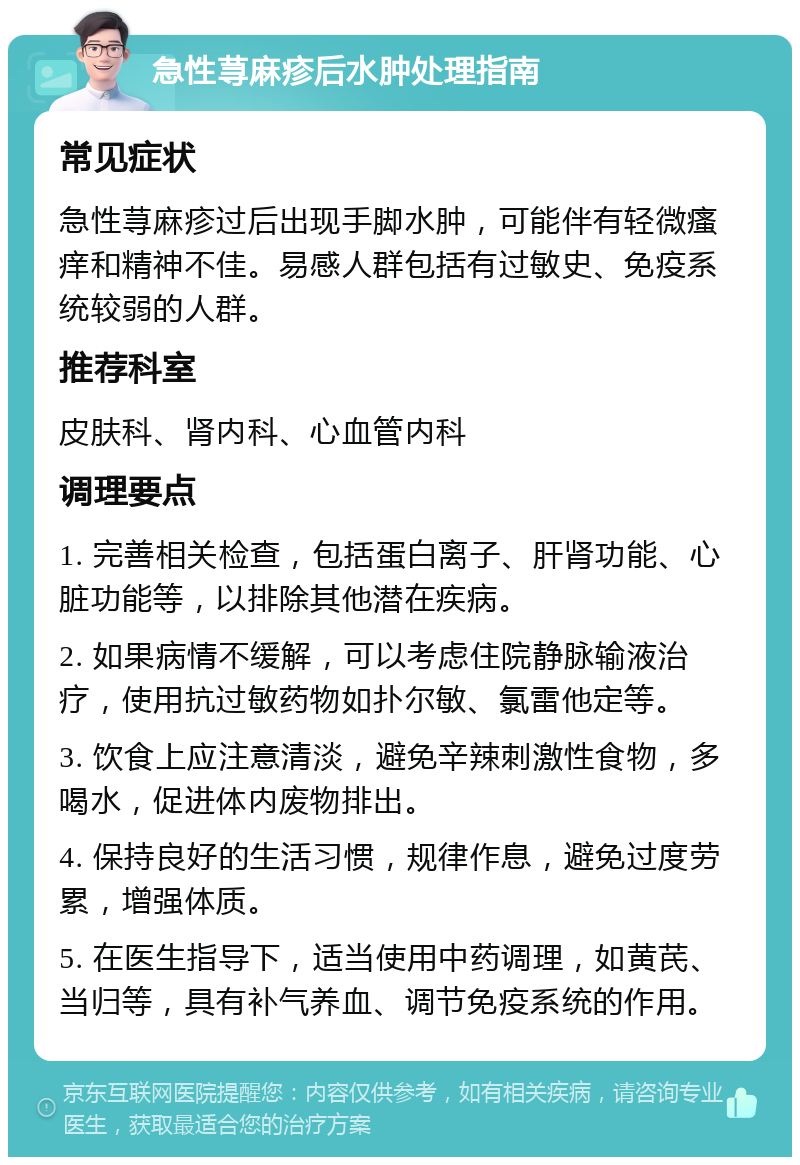 急性荨麻疹后水肿处理指南 常见症状 急性荨麻疹过后出现手脚水肿，可能伴有轻微瘙痒和精神不佳。易感人群包括有过敏史、免疫系统较弱的人群。 推荐科室 皮肤科、肾内科、心血管内科 调理要点 1. 完善相关检查，包括蛋白离子、肝肾功能、心脏功能等，以排除其他潜在疾病。 2. 如果病情不缓解，可以考虑住院静脉输液治疗，使用抗过敏药物如扑尔敏、氯雷他定等。 3. 饮食上应注意清淡，避免辛辣刺激性食物，多喝水，促进体内废物排出。 4. 保持良好的生活习惯，规律作息，避免过度劳累，增强体质。 5. 在医生指导下，适当使用中药调理，如黄芪、当归等，具有补气养血、调节免疫系统的作用。