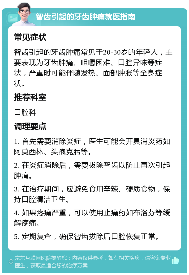 智齿引起的牙齿肿痛就医指南 常见症状 智齿引起的牙齿肿痛常见于20-30岁的年轻人，主要表现为牙齿肿痛、咀嚼困难、口腔异味等症状，严重时可能伴随发热、面部肿胀等全身症状。 推荐科室 口腔科 调理要点 1. 首先需要消除炎症，医生可能会开具消炎药如阿莫西林、头孢克肟等。 2. 在炎症消除后，需要拔除智齿以防止再次引起肿痛。 3. 在治疗期间，应避免食用辛辣、硬质食物，保持口腔清洁卫生。 4. 如果疼痛严重，可以使用止痛药如布洛芬等缓解疼痛。 5. 定期复查，确保智齿拔除后口腔恢复正常。