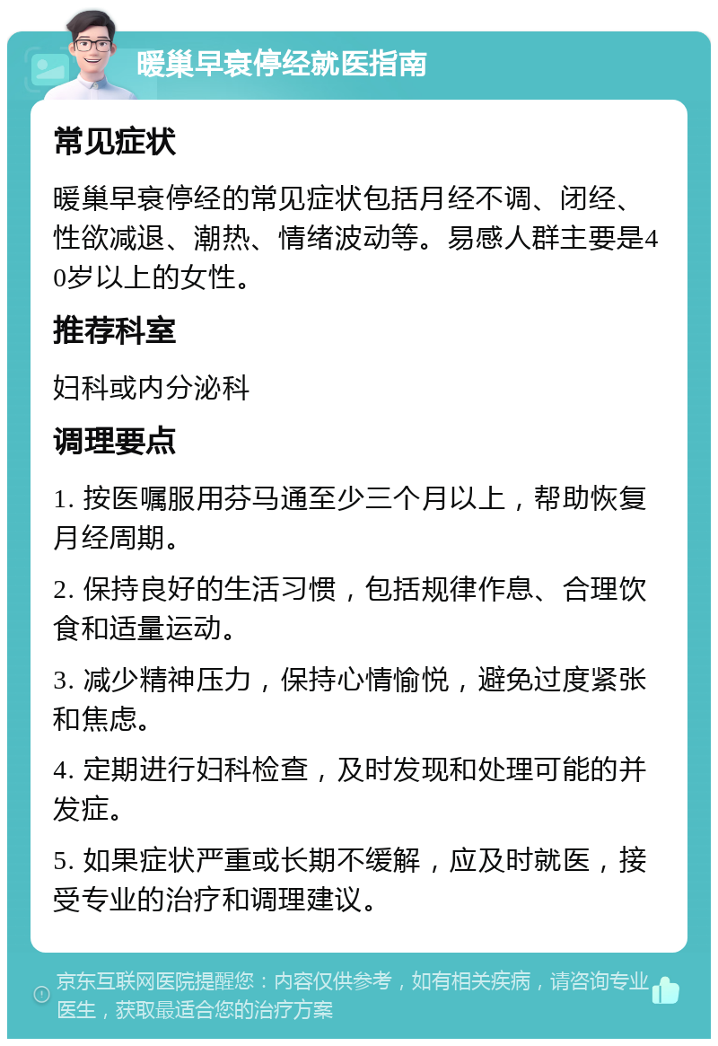 暖巢早衰停经就医指南 常见症状 暖巢早衰停经的常见症状包括月经不调、闭经、性欲减退、潮热、情绪波动等。易感人群主要是40岁以上的女性。 推荐科室 妇科或内分泌科 调理要点 1. 按医嘱服用芬马通至少三个月以上，帮助恢复月经周期。 2. 保持良好的生活习惯，包括规律作息、合理饮食和适量运动。 3. 减少精神压力，保持心情愉悦，避免过度紧张和焦虑。 4. 定期进行妇科检查，及时发现和处理可能的并发症。 5. 如果症状严重或长期不缓解，应及时就医，接受专业的治疗和调理建议。