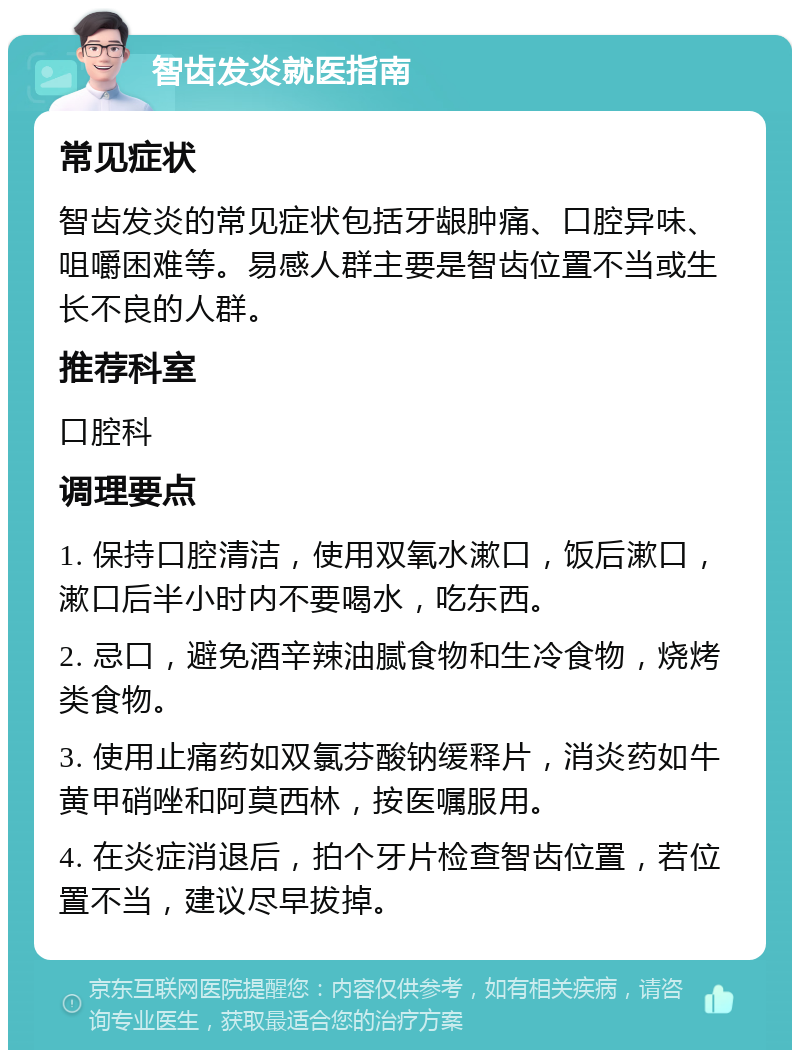 智齿发炎就医指南 常见症状 智齿发炎的常见症状包括牙龈肿痛、口腔异味、咀嚼困难等。易感人群主要是智齿位置不当或生长不良的人群。 推荐科室 口腔科 调理要点 1. 保持口腔清洁，使用双氧水漱口，饭后漱口，漱口后半小时内不要喝水，吃东西。 2. 忌口，避免酒辛辣油腻食物和生冷食物，烧烤类食物。 3. 使用止痛药如双氯芬酸钠缓释片，消炎药如牛黄甲硝唑和阿莫西林，按医嘱服用。 4. 在炎症消退后，拍个牙片检查智齿位置，若位置不当，建议尽早拔掉。