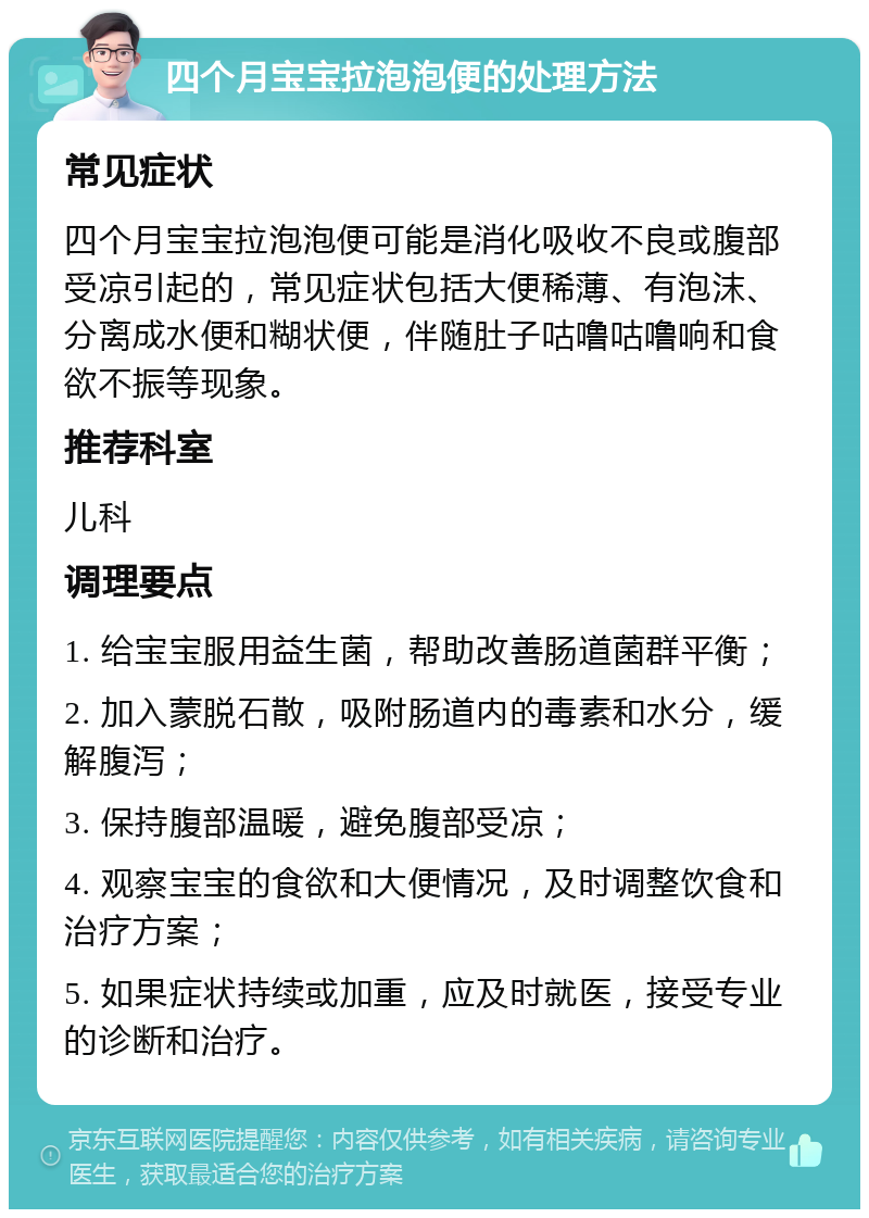 四个月宝宝拉泡泡便的处理方法 常见症状 四个月宝宝拉泡泡便可能是消化吸收不良或腹部受凉引起的，常见症状包括大便稀薄、有泡沫、分离成水便和糊状便，伴随肚子咕噜咕噜响和食欲不振等现象。 推荐科室 儿科 调理要点 1. 给宝宝服用益生菌，帮助改善肠道菌群平衡； 2. 加入蒙脱石散，吸附肠道内的毒素和水分，缓解腹泻； 3. 保持腹部温暖，避免腹部受凉； 4. 观察宝宝的食欲和大便情况，及时调整饮食和治疗方案； 5. 如果症状持续或加重，应及时就医，接受专业的诊断和治疗。