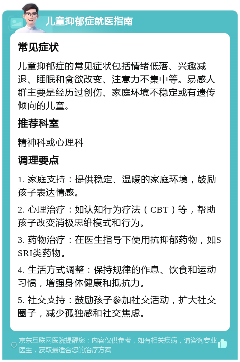 儿童抑郁症就医指南 常见症状 儿童抑郁症的常见症状包括情绪低落、兴趣减退、睡眠和食欲改变、注意力不集中等。易感人群主要是经历过创伤、家庭环境不稳定或有遗传倾向的儿童。 推荐科室 精神科或心理科 调理要点 1. 家庭支持：提供稳定、温暖的家庭环境，鼓励孩子表达情感。 2. 心理治疗：如认知行为疗法（CBT）等，帮助孩子改变消极思维模式和行为。 3. 药物治疗：在医生指导下使用抗抑郁药物，如SSRI类药物。 4. 生活方式调整：保持规律的作息、饮食和运动习惯，增强身体健康和抵抗力。 5. 社交支持：鼓励孩子参加社交活动，扩大社交圈子，减少孤独感和社交焦虑。