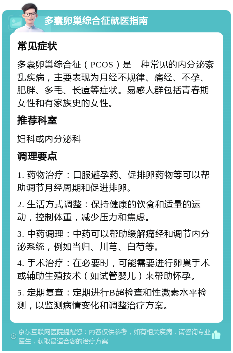 多囊卵巢综合征就医指南 常见症状 多囊卵巢综合征（PCOS）是一种常见的内分泌紊乱疾病，主要表现为月经不规律、痛经、不孕、肥胖、多毛、长痘等症状。易感人群包括青春期女性和有家族史的女性。 推荐科室 妇科或内分泌科 调理要点 1. 药物治疗：口服避孕药、促排卵药物等可以帮助调节月经周期和促进排卵。 2. 生活方式调整：保持健康的饮食和适量的运动，控制体重，减少压力和焦虑。 3. 中药调理：中药可以帮助缓解痛经和调节内分泌系统，例如当归、川芎、白芍等。 4. 手术治疗：在必要时，可能需要进行卵巢手术或辅助生殖技术（如试管婴儿）来帮助怀孕。 5. 定期复查：定期进行B超检查和性激素水平检测，以监测病情变化和调整治疗方案。