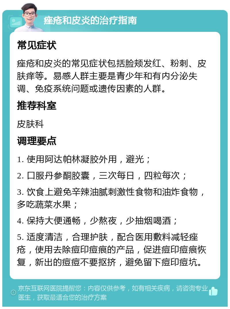 痤疮和皮炎的治疗指南 常见症状 痤疮和皮炎的常见症状包括脸颊发红、粉刺、皮肤痒等。易感人群主要是青少年和有内分泌失调、免疫系统问题或遗传因素的人群。 推荐科室 皮肤科 调理要点 1. 使用阿达帕林凝胶外用，避光； 2. 口服丹参酮胶囊，三次每日，四粒每次； 3. 饮食上避免辛辣油腻刺激性食物和油炸食物，多吃蔬菜水果； 4. 保持大便通畅，少熬夜，少抽烟喝酒； 5. 适度清洁，合理护肤，配合医用敷料减轻痤疮，使用去除痘印痘痕的产品，促进痘印痘痕恢复，新出的痘痘不要抠挤，避免留下痘印痘坑。