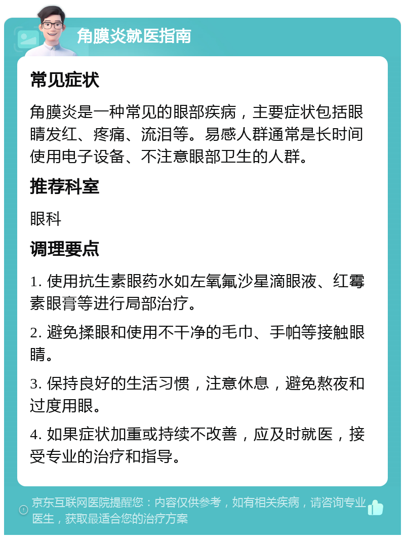 角膜炎就医指南 常见症状 角膜炎是一种常见的眼部疾病，主要症状包括眼睛发红、疼痛、流泪等。易感人群通常是长时间使用电子设备、不注意眼部卫生的人群。 推荐科室 眼科 调理要点 1. 使用抗生素眼药水如左氧氟沙星滴眼液、红霉素眼膏等进行局部治疗。 2. 避免揉眼和使用不干净的毛巾、手帕等接触眼睛。 3. 保持良好的生活习惯，注意休息，避免熬夜和过度用眼。 4. 如果症状加重或持续不改善，应及时就医，接受专业的治疗和指导。