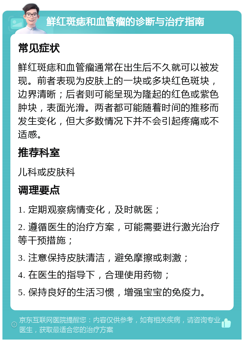 鲜红斑痣和血管瘤的诊断与治疗指南 常见症状 鲜红斑痣和血管瘤通常在出生后不久就可以被发现。前者表现为皮肤上的一块或多块红色斑块，边界清晰；后者则可能呈现为隆起的红色或紫色肿块，表面光滑。两者都可能随着时间的推移而发生变化，但大多数情况下并不会引起疼痛或不适感。 推荐科室 儿科或皮肤科 调理要点 1. 定期观察病情变化，及时就医； 2. 遵循医生的治疗方案，可能需要进行激光治疗等干预措施； 3. 注意保持皮肤清洁，避免摩擦或刺激； 4. 在医生的指导下，合理使用药物； 5. 保持良好的生活习惯，增强宝宝的免疫力。