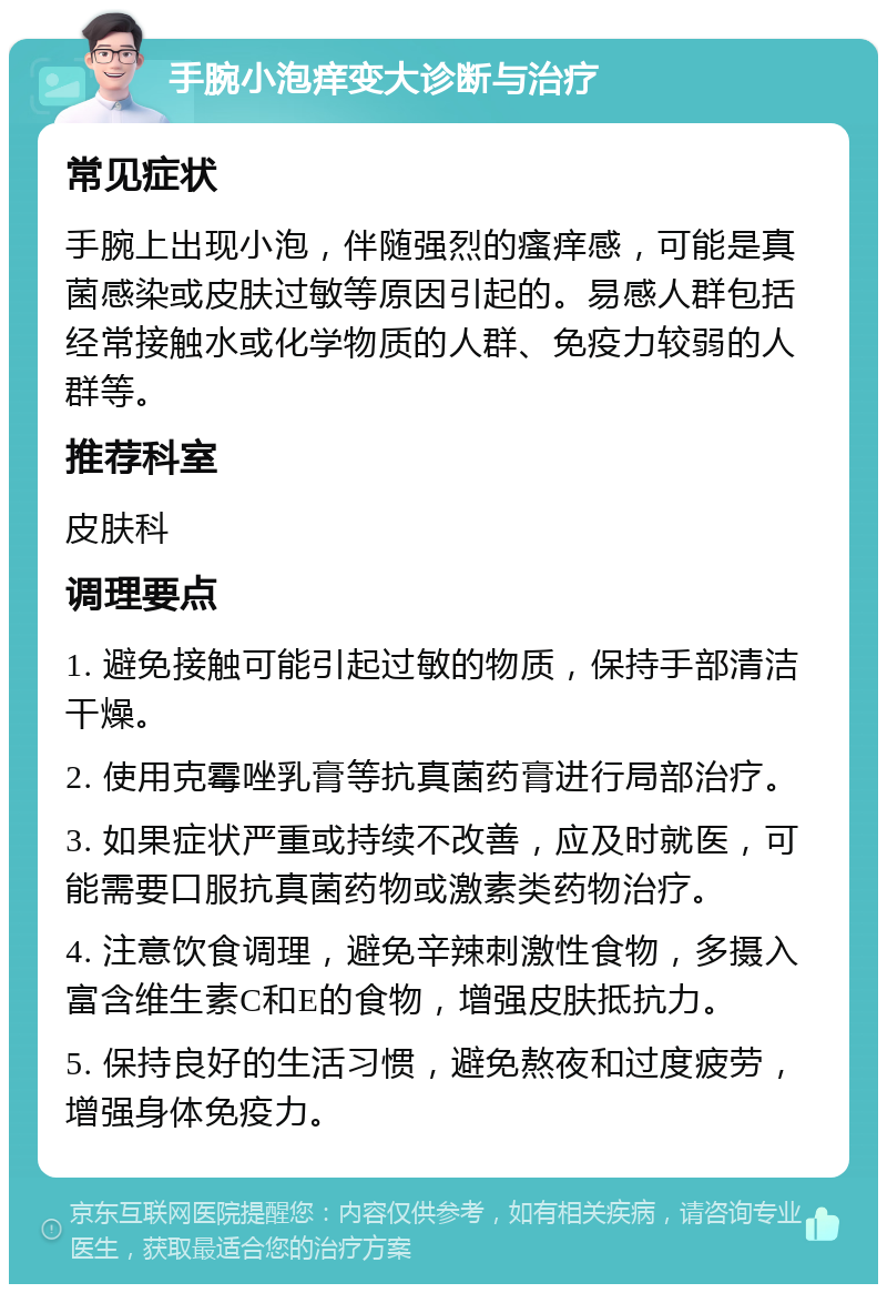 手腕小泡痒变大诊断与治疗 常见症状 手腕上出现小泡，伴随强烈的瘙痒感，可能是真菌感染或皮肤过敏等原因引起的。易感人群包括经常接触水或化学物质的人群、免疫力较弱的人群等。 推荐科室 皮肤科 调理要点 1. 避免接触可能引起过敏的物质，保持手部清洁干燥。 2. 使用克霉唑乳膏等抗真菌药膏进行局部治疗。 3. 如果症状严重或持续不改善，应及时就医，可能需要口服抗真菌药物或激素类药物治疗。 4. 注意饮食调理，避免辛辣刺激性食物，多摄入富含维生素C和E的食物，增强皮肤抵抗力。 5. 保持良好的生活习惯，避免熬夜和过度疲劳，增强身体免疫力。